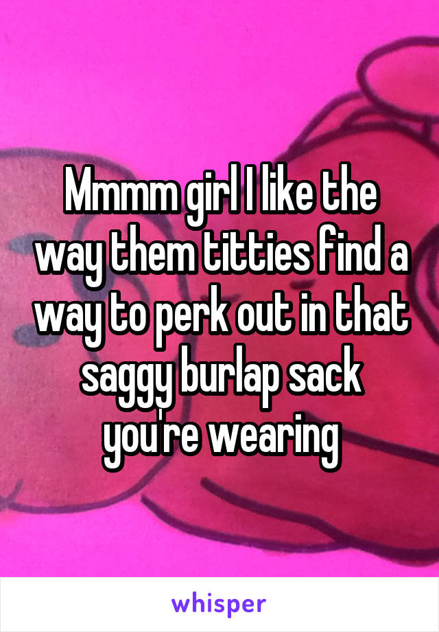 Mmmm girl I like the way them titties find a way to perk out in that saggy burlap sack you're wearing