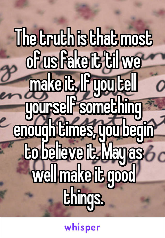 The truth is that most of us fake it 'til we make it. If you tell yourself something enough times, you begin to believe it. May as well make it good things.