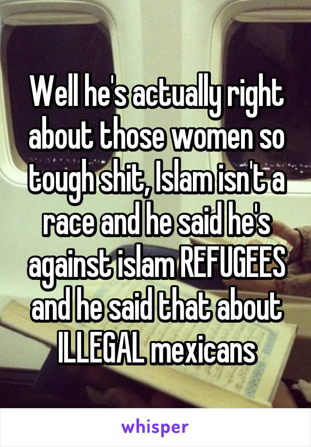 Well he's actually right about those women so tough shit, Islam isn't a race and he said he's against islam REFUGEES and he said that about ILLEGAL mexicans