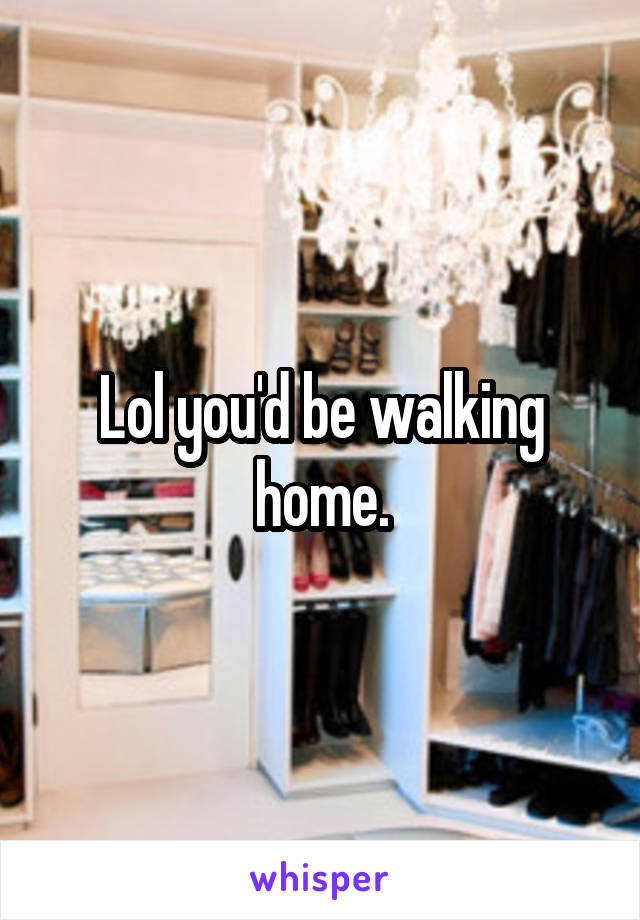 Lol you'd be walking home.