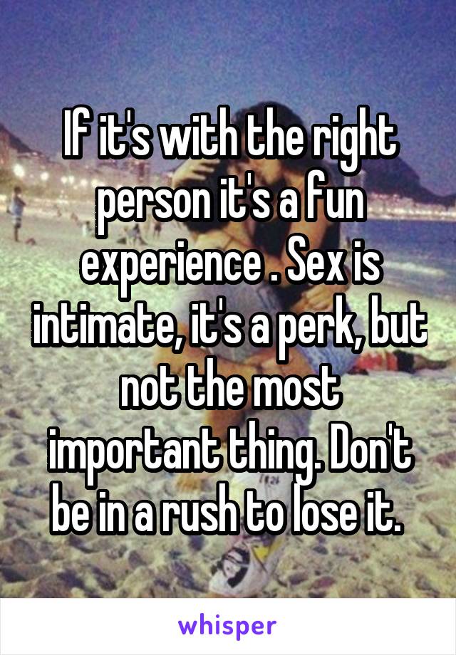 If it's with the right person it's a fun experience . Sex is intimate, it's a perk, but not the most important thing. Don't be in a rush to lose it. 