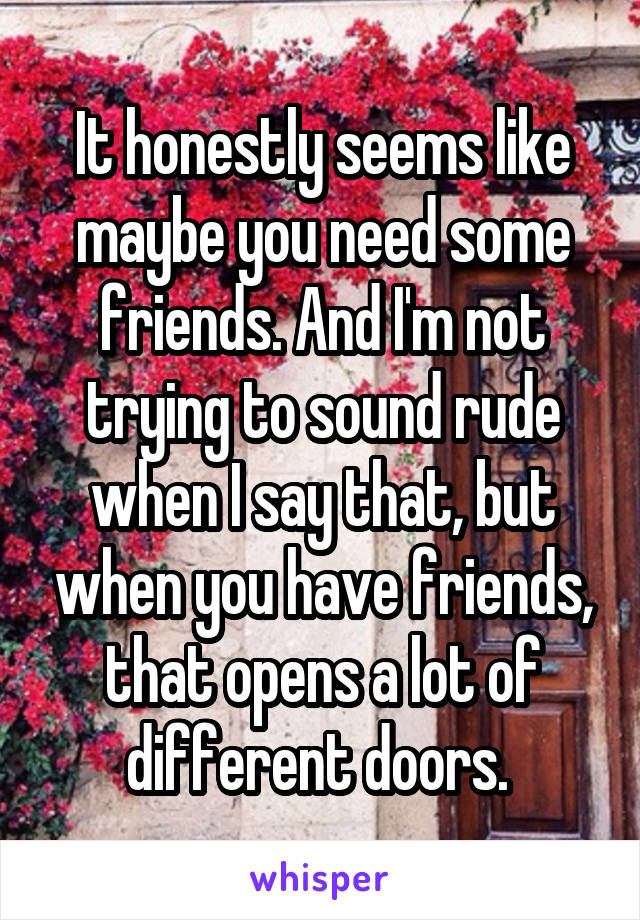 It honestly seems like maybe you need some friends. And I'm not trying to sound rude when I say that, but when you have friends, that opens a lot of different doors. 