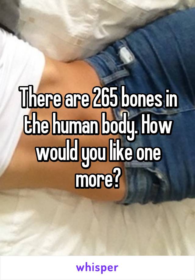 There are 265 bones in the human body. How would you like one more?