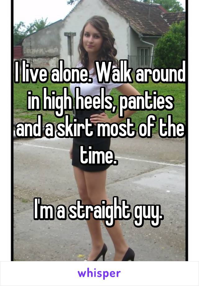 I live alone. Walk around in high heels, panties and a skirt most of the time. 

I'm a straight guy. 