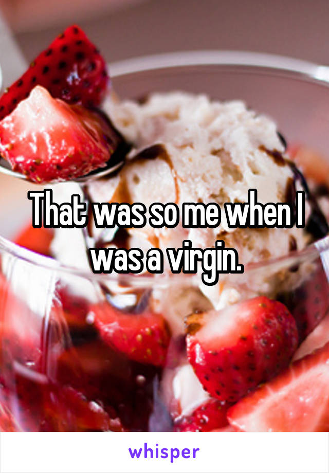 That was so me when I was a virgin.