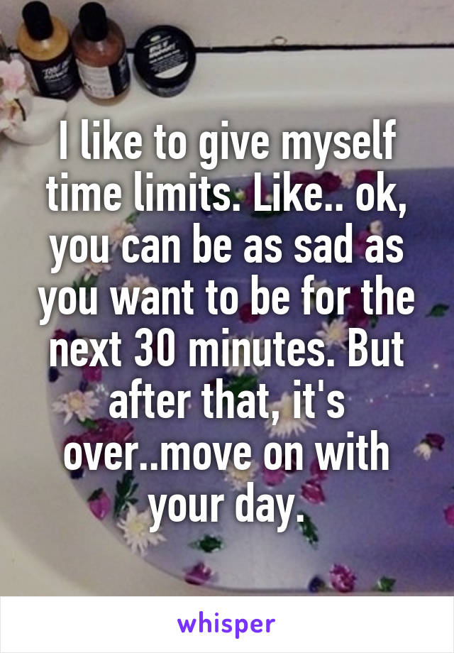 I like to give myself time limits. Like.. ok, you can be as sad as you want to be for the next 30 minutes. But after that, it's over..move on with your day.