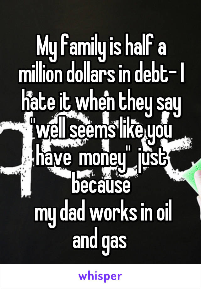 My family is half a million dollars in debt- I hate it when they say "well seems like you have  money"  just because
 my dad works in oil and gas 