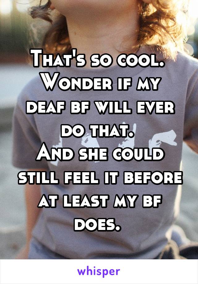 That's so cool. 
Wonder if my deaf bf will ever do that. 
And she could still feel it before at least my bf does. 