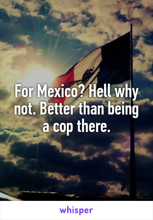 For Mexico? Hell why not. Better than being a cop there.