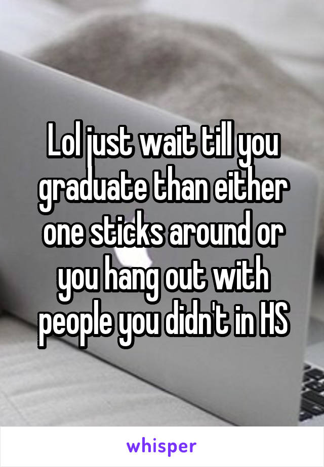 Lol just wait till you graduate than either one sticks around or you hang out with people you didn't in HS