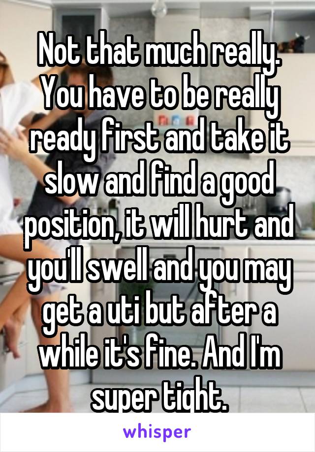 Not that much really. You have to be really ready first and take it slow and find a good position, it will hurt and you'll swell and you may get a uti but after a while it's fine. And I'm super tight.