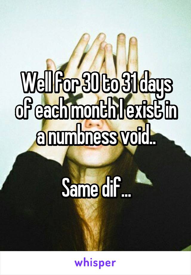 Well for 30 to 31 days of each month I exist in a numbness void..

Same dif...