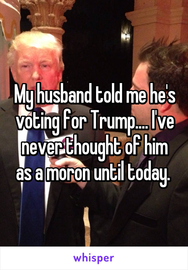 My husband told me he's voting for Trump.... I've never thought of him as a moron until today. 