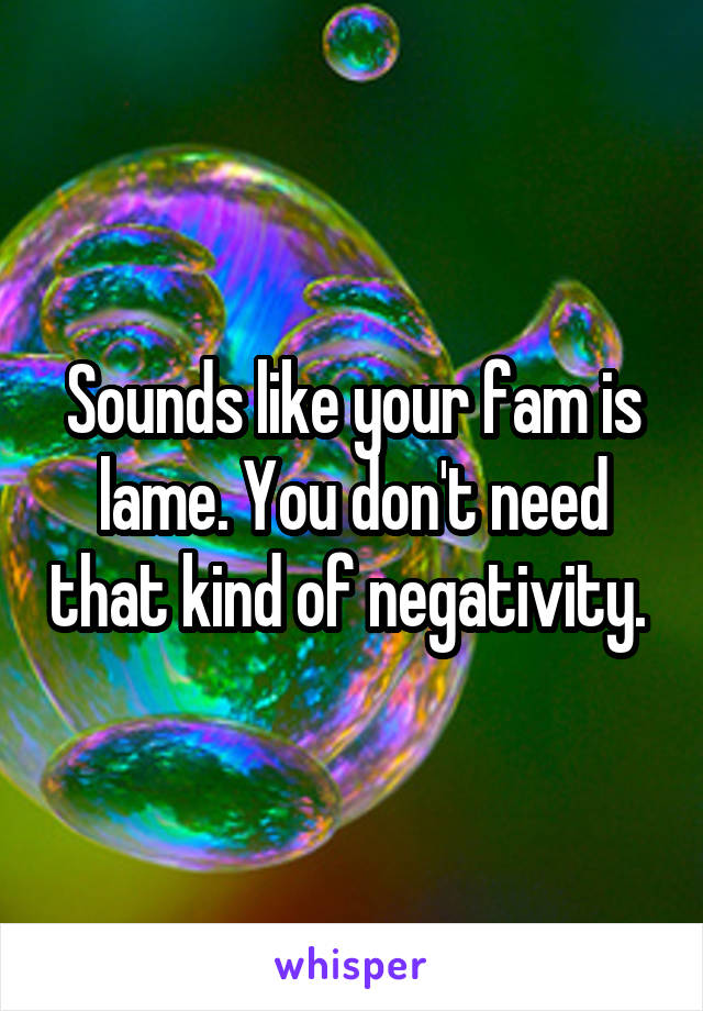 Sounds like your fam is lame. You don't need that kind of negativity. 