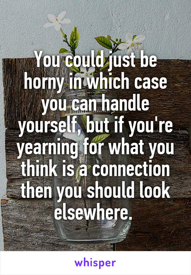 You could just be horny in which case you can handle yourself, but if you're yearning for what you think is a connection then you should look elsewhere. 