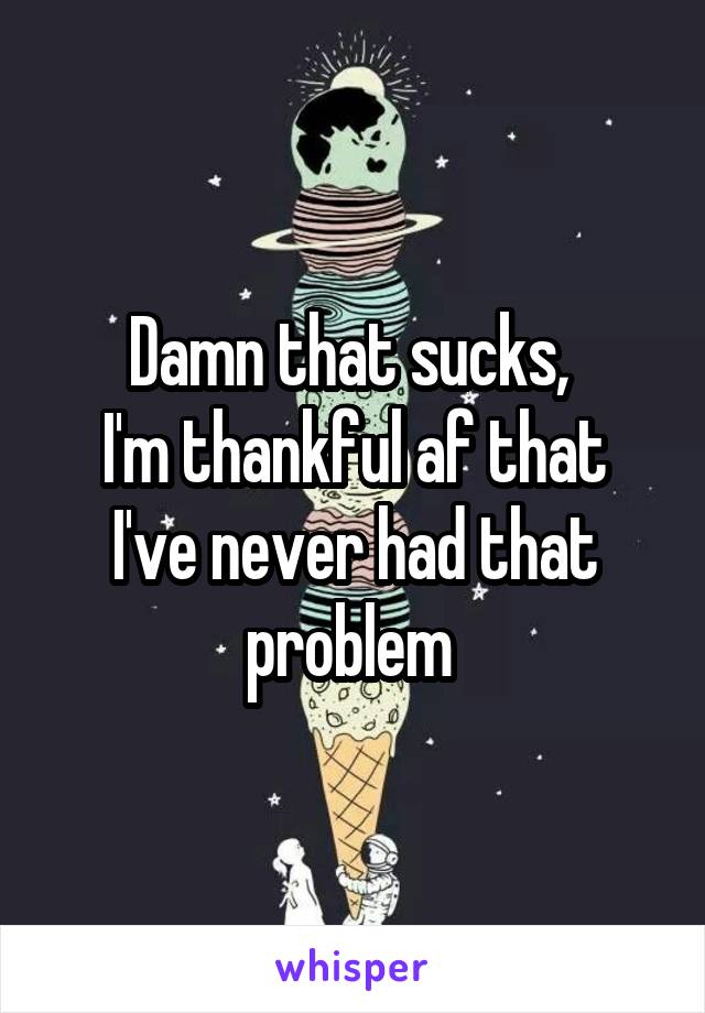 Damn that sucks, 
I'm thankful af that I've never had that problem 