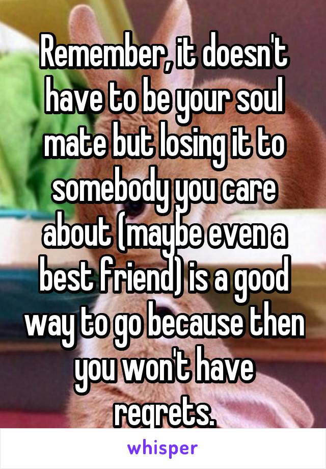 Remember, it doesn't have to be your soul mate but losing it to somebody you care about (maybe even a best friend) is a good way to go because then you won't have regrets.