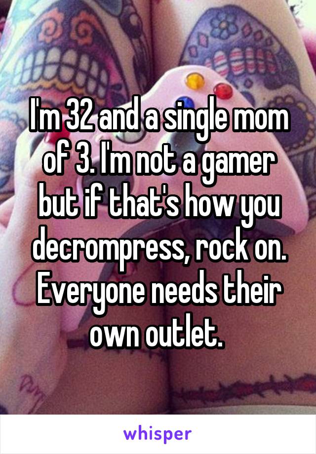 I'm 32 and a single mom of 3. I'm not a gamer but if that's how you decrompress, rock on. Everyone needs their own outlet. 