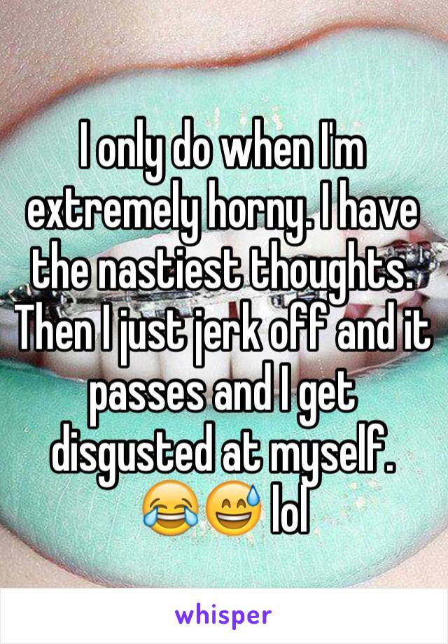 I only do when I'm extremely horny. I have the nastiest thoughts. Then I just jerk off and it passes and I get disgusted at myself.
😂😅 lol