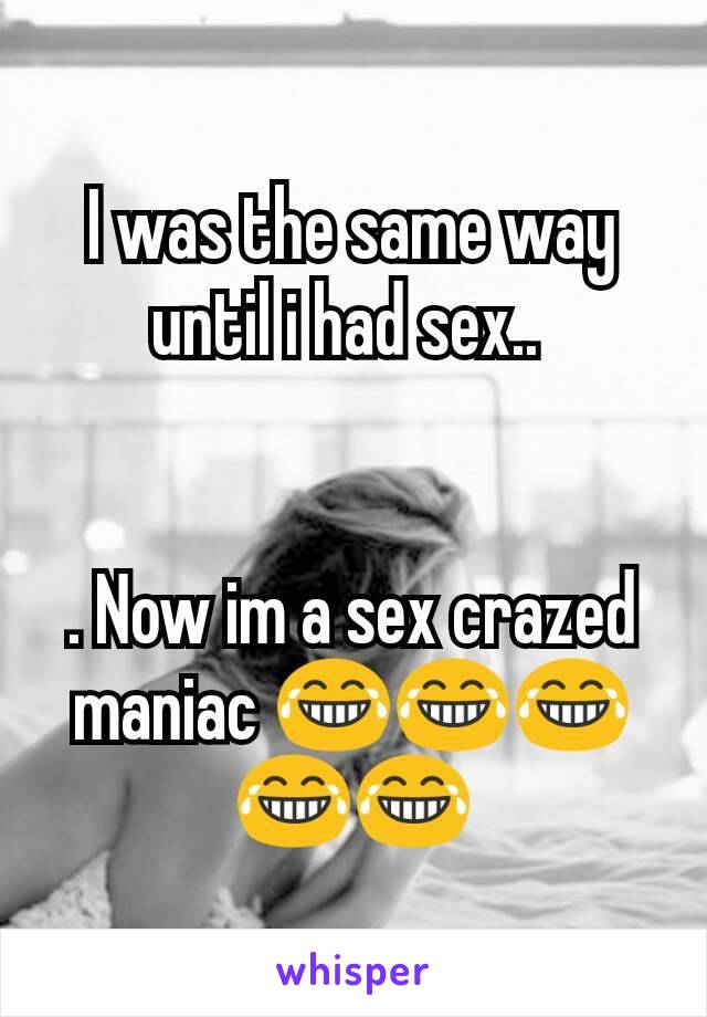 I was the same way until i had sex.. 


. Now im a sex crazed maniac 😂😂😂😂😂