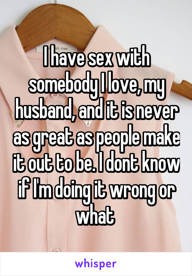 I have sex with somebody I love, my husband, and it is never as great as people make it out to be. I dont know if I'm doing it wrong or what 