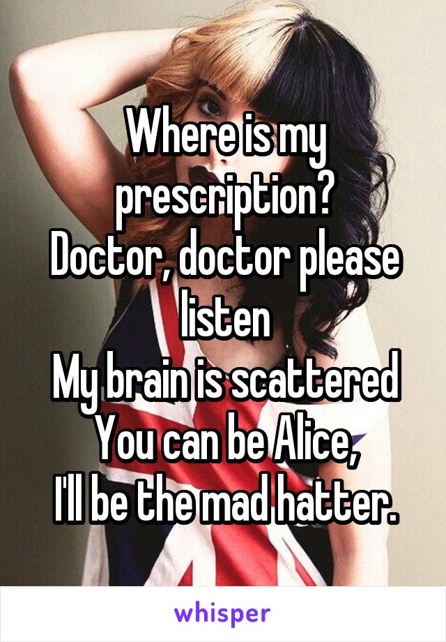 Where is my prescription?
Doctor, doctor please listen
My brain is scattered
You can be Alice,
I'll be the mad hatter.