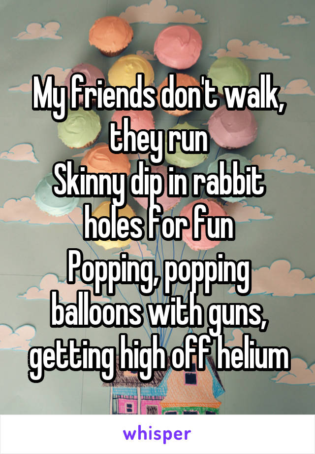 My friends don't walk, they run
Skinny dip in rabbit holes for fun
Popping, popping balloons with guns, getting high off helium