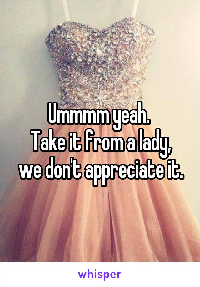 Ummmm yeah. 
Take it from a lady, we don't appreciate it.