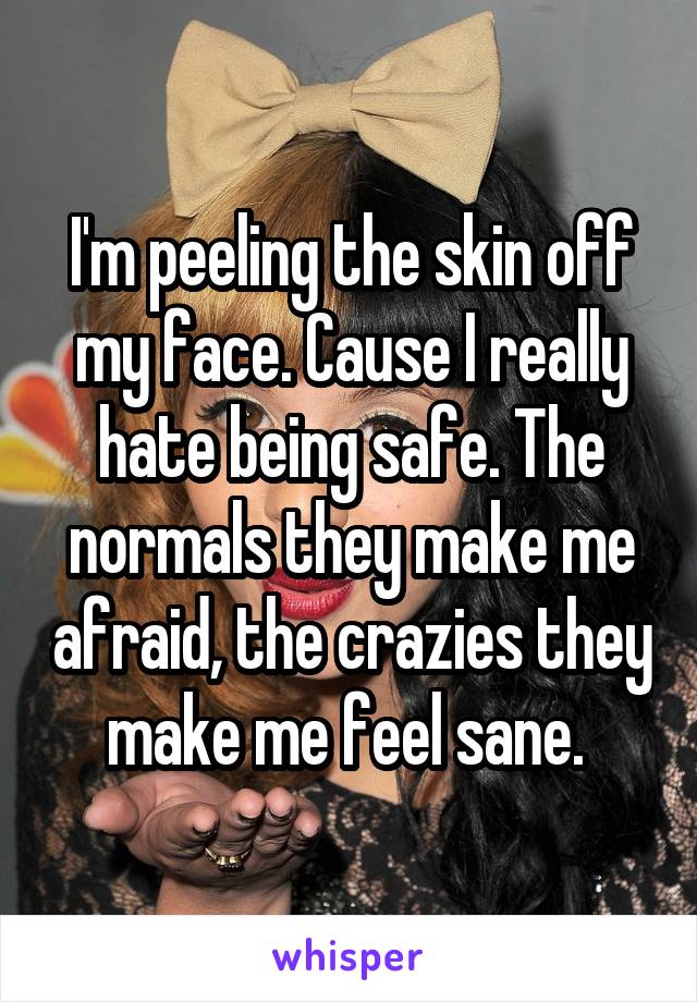 I'm peeling the skin off my face. Cause I really hate being safe. The normals they make me afraid, the crazies they make me feel sane. 