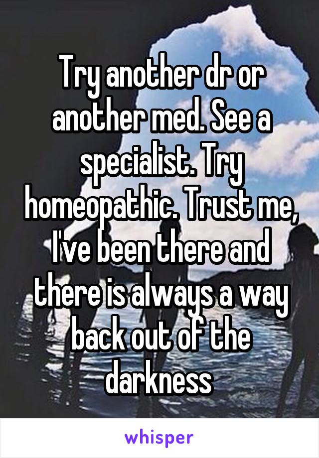 Try another dr or another med. See a specialist. Try homeopathic. Trust me, I've been there and there is always a way back out of the darkness 