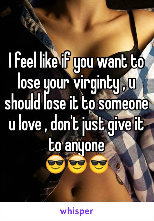 I feel like if you want to lose your virginty , u should lose it to someone u love , don't just give it to anyone 
😎😎😎