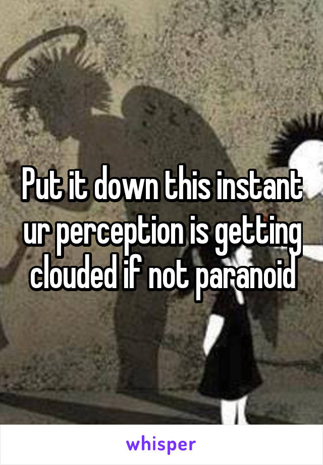 Put it down this instant ur perception is getting clouded if not paranoid
