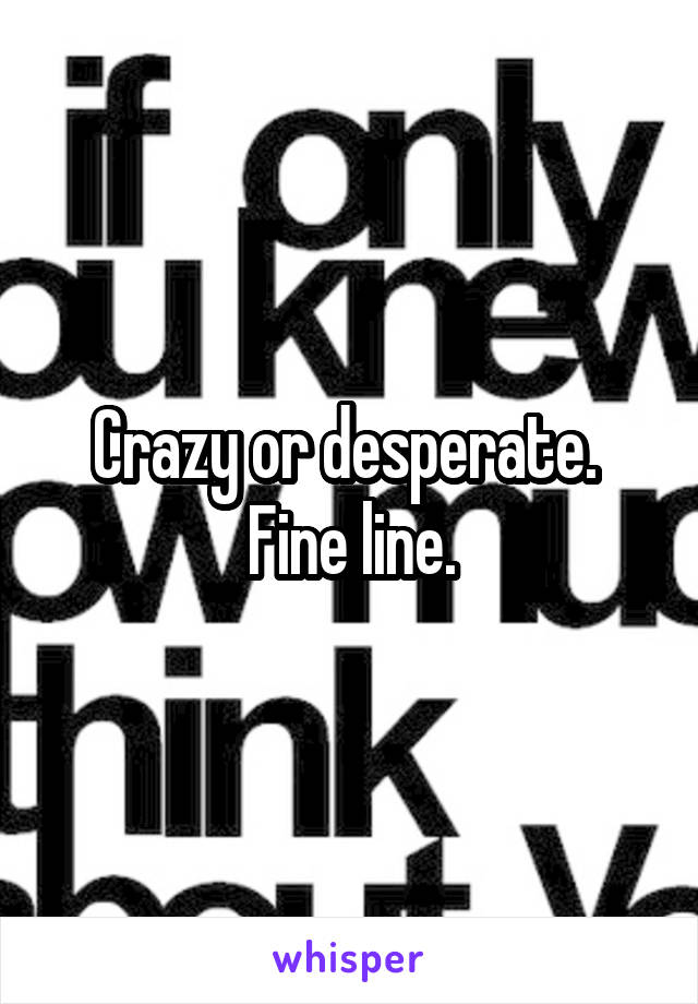 Crazy or desperate.  Fine line.