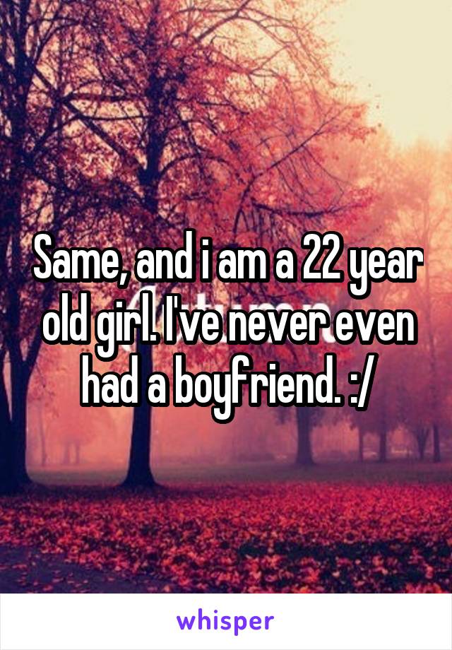 Same, and i am a 22 year old girl. I've never even had a boyfriend. :/