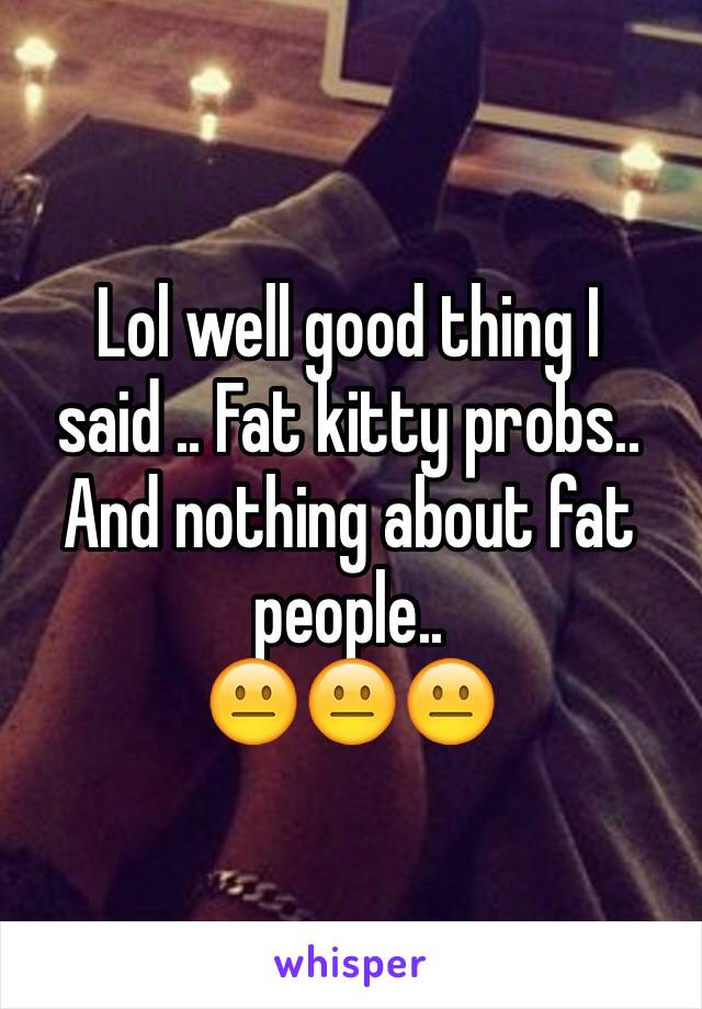 Lol well good thing I said .. Fat kitty probs.. 
And nothing about fat people.. 
😐😐😐