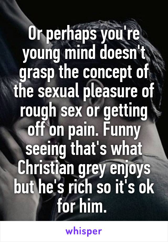 Or perhaps you're young mind doesn't grasp the concept of the sexual pleasure of rough sex or getting off on pain. Funny seeing that's what Christian grey enjoys but he's rich so it's ok for him. 