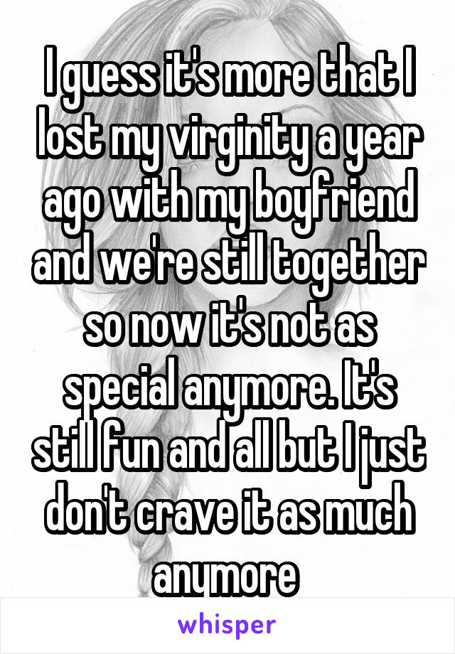 I guess it's more that I lost my virginity a year ago with my boyfriend and we're still together so now it's not as special anymore. It's still fun and all but I just don't crave it as much anymore 