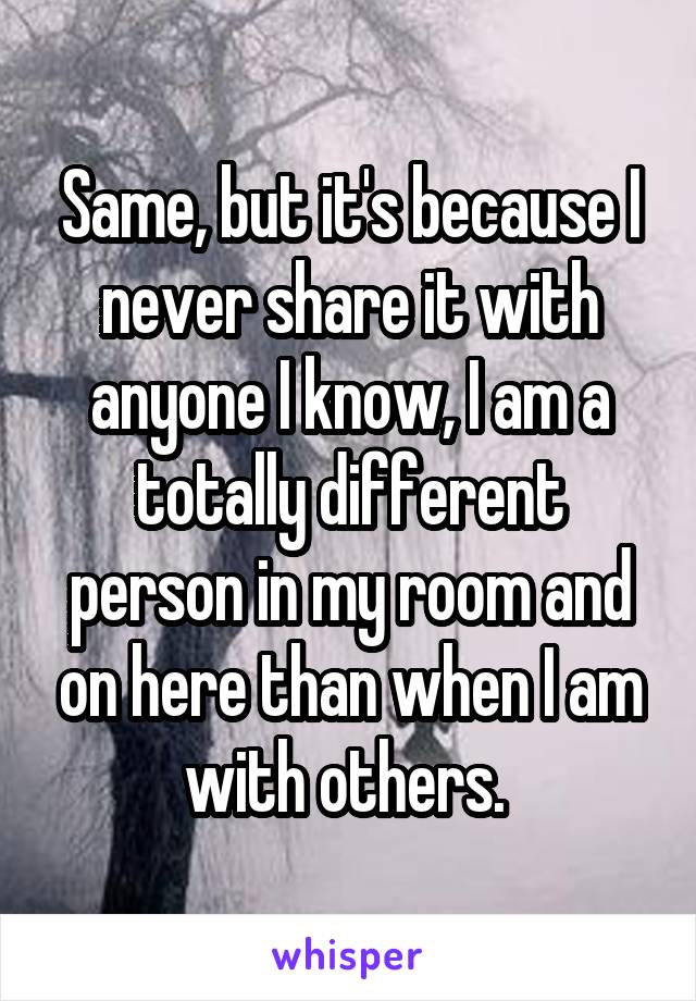 Same, but it's because I never share it with anyone I know, I am a totally different person in my room and on here than when I am with others. 