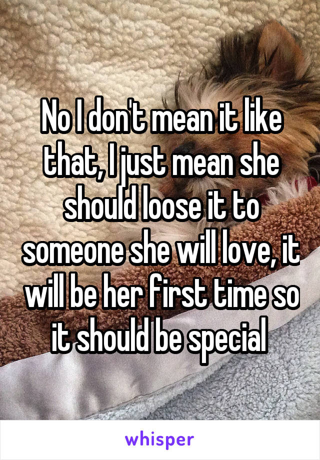 No I don't mean it like that, I just mean she should loose it to someone she will love, it will be her first time so it should be special 