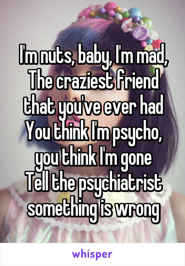 I'm nuts, baby, I'm mad,
The craziest friend that you've ever had
You think I'm psycho, you think I'm gone
Tell the psychiatrist something is wrong