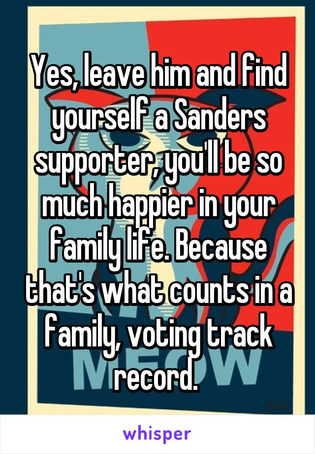 Yes, leave him and find yourself a Sanders supporter, you'll be so much happier in your family life. Because that's what counts in a family, voting track record. 