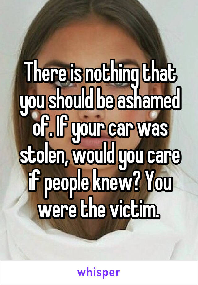 There is nothing that you should be ashamed of. If your car was stolen, would you care if people knew? You were the victim. 