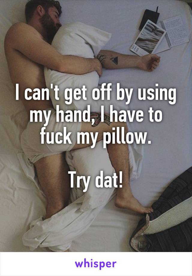 I can't get off by using my hand, I have to fuck my pillow.

Try dat!