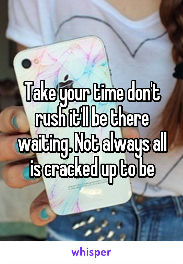 Take your time don't rush it'll be there waiting. Not always all is cracked up to be