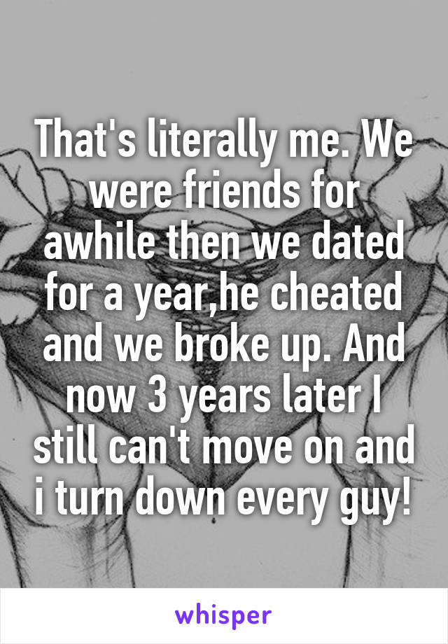 That's literally me. We were friends for awhile then we dated for a year,he cheated and we broke up. And now 3 years later I still can't move on and i turn down every guy!