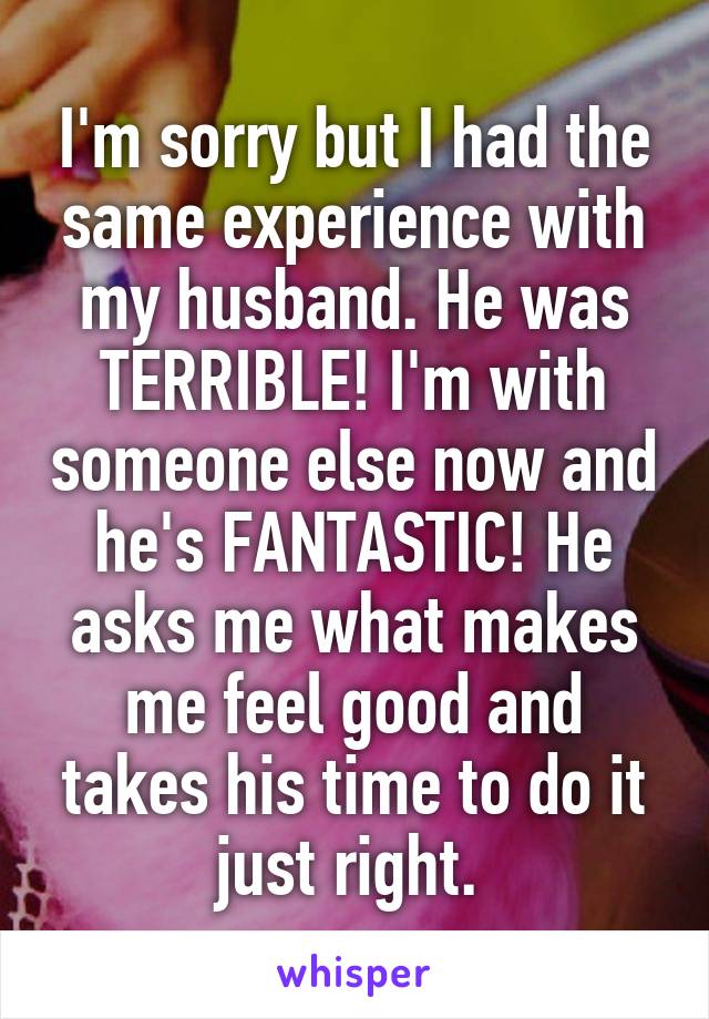 I'm sorry but I had the same experience with my husband. He was TERRIBLE! I'm with someone else now and he's FANTASTIC! He asks me what makes me feel good and takes his time to do it just right. 