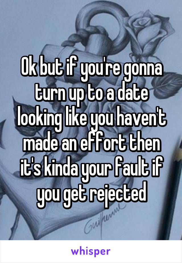 Ok but if you're gonna turn up to a date looking like you haven't made an effort then it's kinda your fault if you get rejected