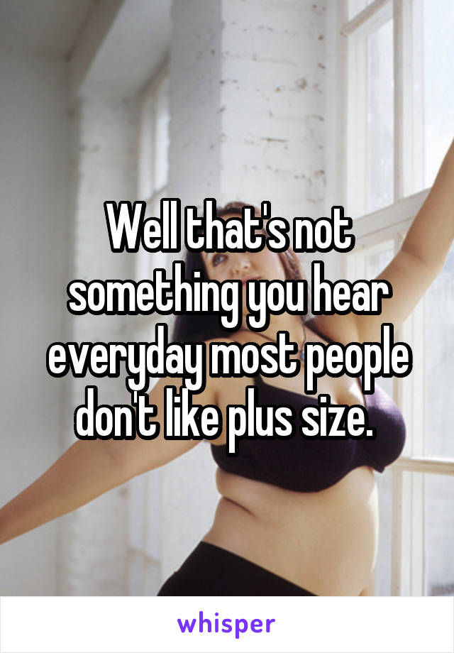 Well that's not something you hear everyday most people don't like plus size. 