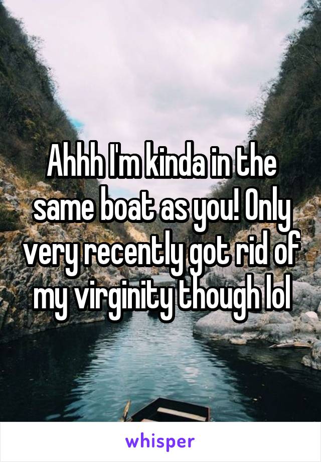 Ahhh I'm kinda in the same boat as you! Only very recently got rid of my virginity though lol