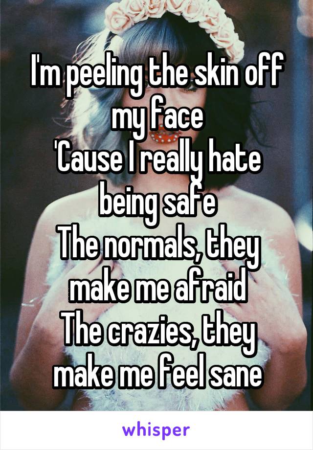 I'm peeling the skin off my face
'Cause I really hate being safe
The normals, they make me afraid
The crazies, they make me feel sane